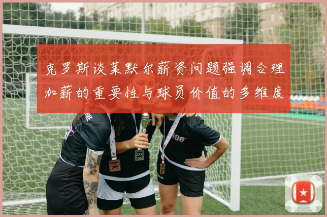 克罗斯谈莱默尔薪资问题强调合理加薪的重要性与球员价值的多维度分析