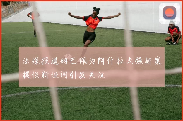 法媒报道姆巴佩为阿什拉夫强奸案提供新证词引发关注
