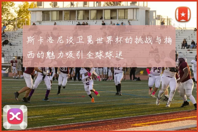 斯卡洛尼谈卫冕世界杯的挑战与梅西的魅力吸引全球球迷